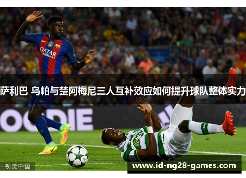萨利巴 乌帕与楚阿梅尼三人互补效应如何提升球队整体实力 萨利巴 乌帕与楚阿梅尼三人互补效应如何提升球队整体实力