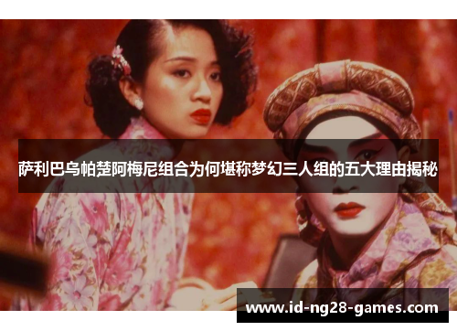 萨利巴乌帕楚阿梅尼组合为何堪称梦幻三人组的五大理由揭秘